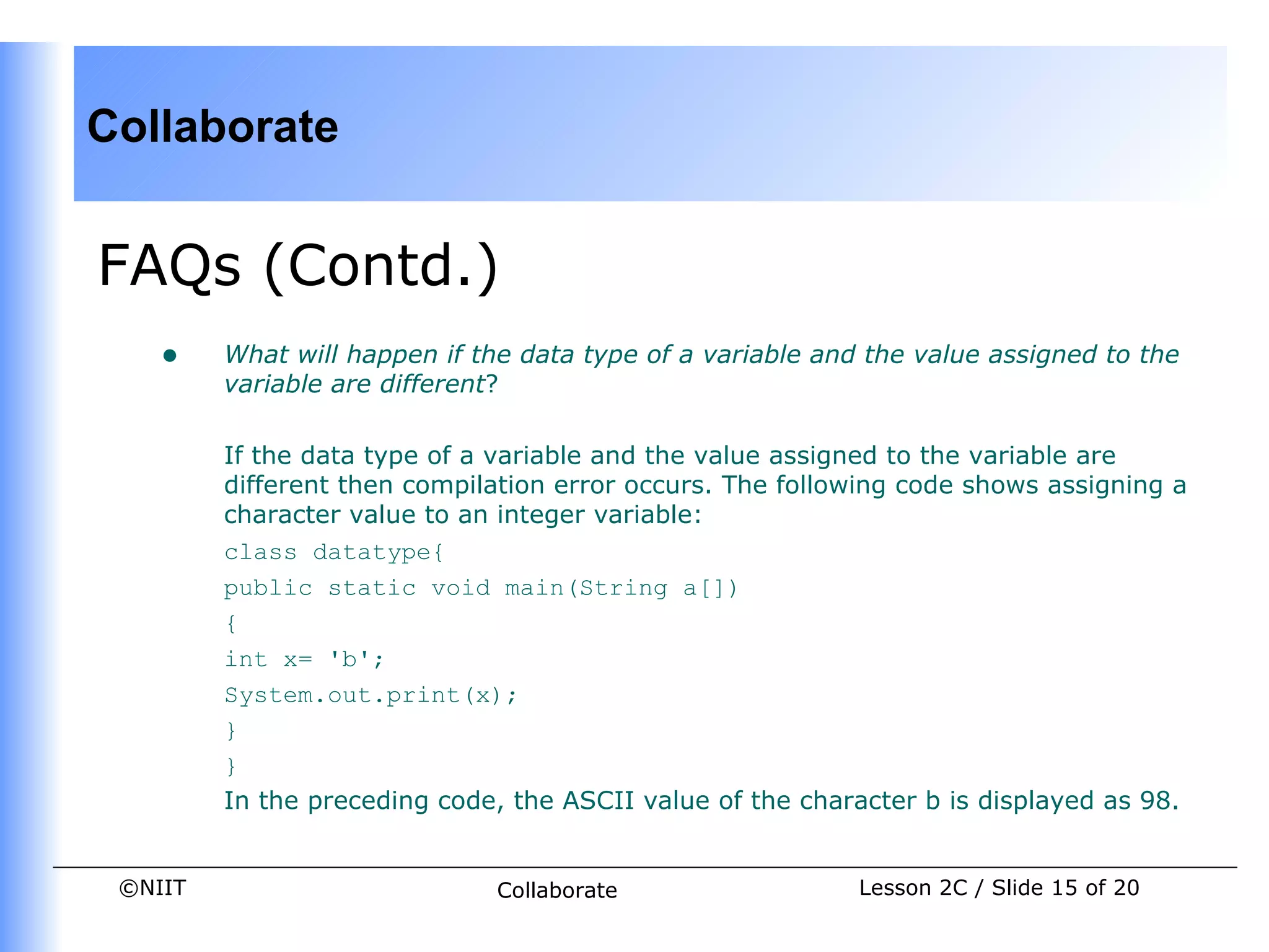 Collaborate


FAQs (Contd.)
    •    What will happen if the data type of a variable and the value assigned to the
         variable are different?

         If the data type of a variable and the value assigned to the variable are
         different then compilation error occurs. The following code shows assigning a
         character value to an integer variable:
         class datatype{
         public static void main(String a[])
         {
         int x= 'b';
         System.out.print(x);
         }
         }
         In the preceding code, the ASCII value of the character b is displayed as 98.


 ©NIIT                         Collaborate                  Lesson 2C / Slide 15 of 20
 