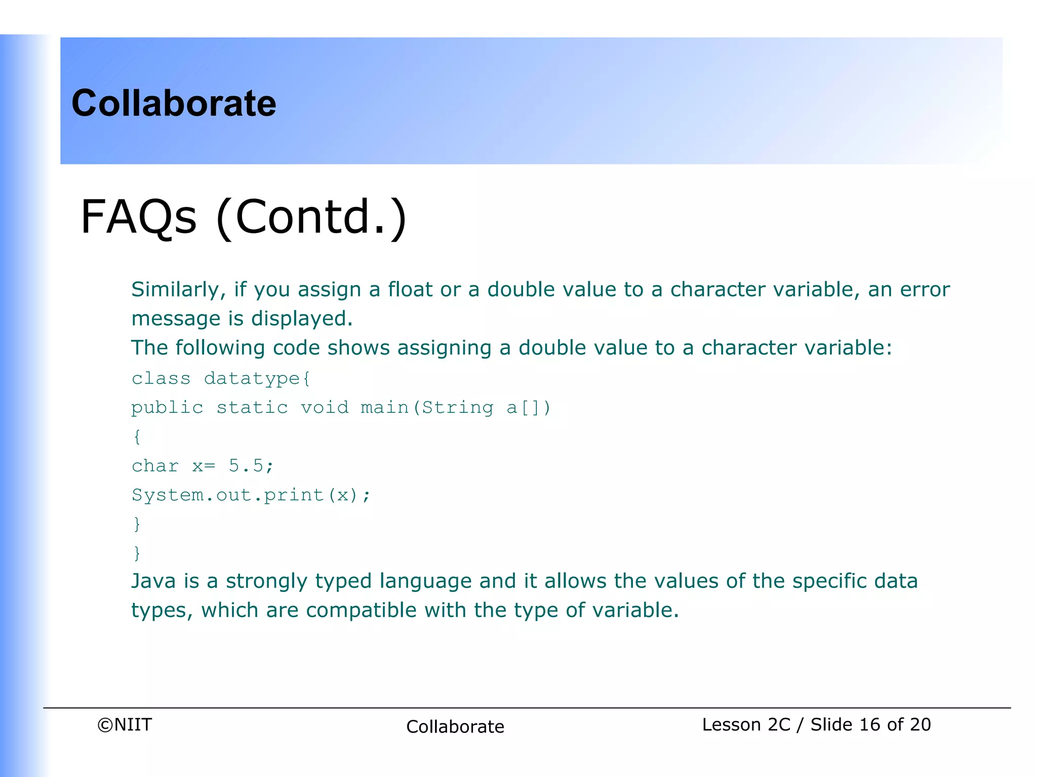 Collaborate


FAQs (Contd.)
    Similarly, if you assign a float or a double value to a character variable, an error
    message is displayed.
    The following code shows assigning a double value to a character variable:
    class datatype{
    public static void main(String a[])
    {
    char x= 5.5;
    System.out.print(x);
    }
    }
    Java is a strongly typed language and it allows the values of the specific data
    types, which are compatible with the type of variable.




 ©NIIT                          Collaborate                   Lesson 2C / Slide 16 of 20
 