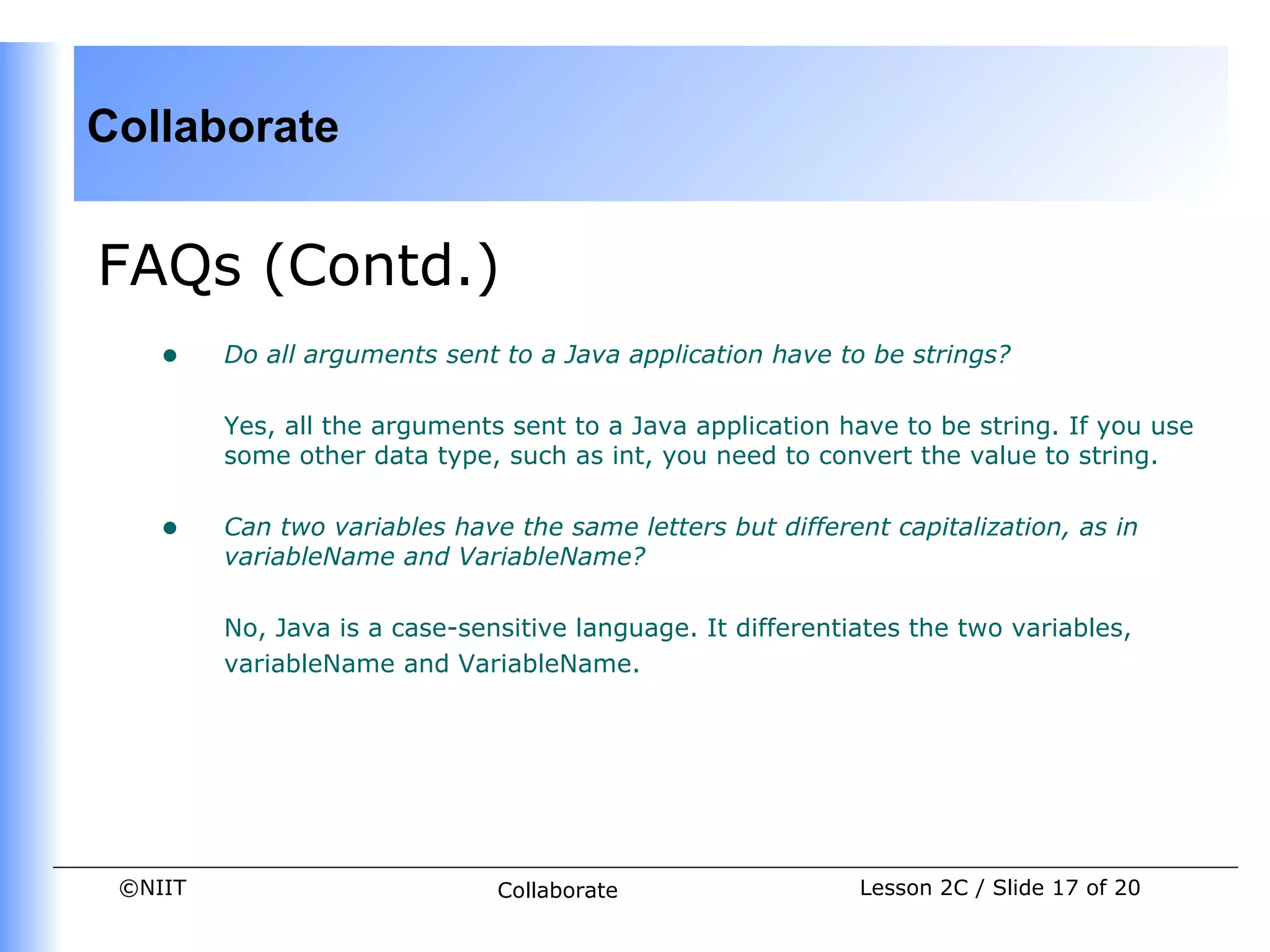 Collaborate


FAQs (Contd.)
    •    Do all arguments sent to a Java application have to be strings?

         Yes, all the arguments sent to a Java application have to be string. If you use
         some other data type, such as int, you need to convert the value to string.


    •    Can two variables have the same letters but different capitalization, as in
         variableName and VariableName?

         No, Java is a case-sensitive language. It differentiates the two variables,
         variableName and VariableName.




 ©NIIT                         Collaborate                   Lesson 2C / Slide 17 of 20
 