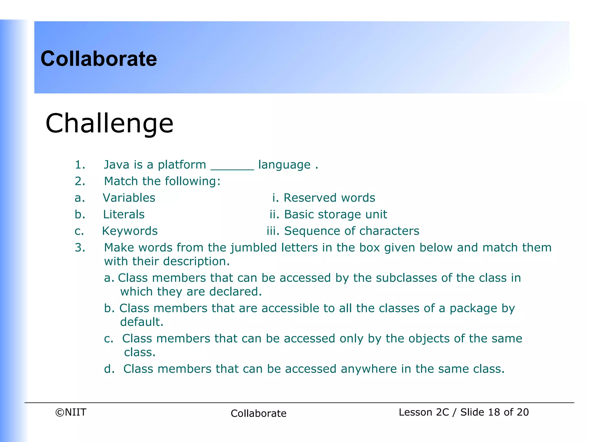 Collaborate


Challenge
    1.      Java is a platform ______ language .
    2.      Match the following:
    a.      Variables                     i. Reserved words
    b.      Literals                     ii. Basic storage unit
    c.      Keywords                    iii. Sequence of characters
    3.      Make words from the jumbled letters in the box given below and match them
            with their description.
            a. Class members that can be accessed by the subclasses of the class in
               which they are declared.
            b. Class members that are accessible to all the classes of a package by
               default.
            c. Class members that can be accessed only by the objects of the same
                class.
            d. Class members that can be accessed anywhere in the same class.


 ©NIIT                        Collaborate                  Lesson 2C / Slide 18 of 20
 