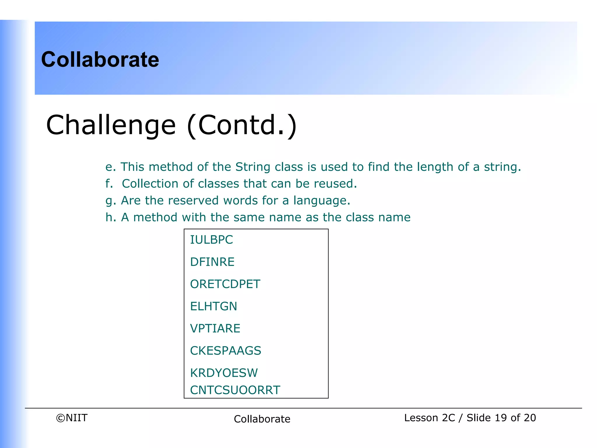 Collaborate


Challenge (Contd.)
         e.   This method of the String class is used to find the length of a string.
         f.   Collection of classes that can be reused.
         g.   Are the reserved words for a language.
         h.   A method with the same name as the class name
                          IULBPC
                          DFINRE
                          ORETCDPET
                          ELHTGN
                          VPTIARE
                          CKESPAAGS
                          KRDYOESW
                          CNTCSUOORRT

 ©NIIT                             Collaborate                  Lesson 2C / Slide 19 of 20
 