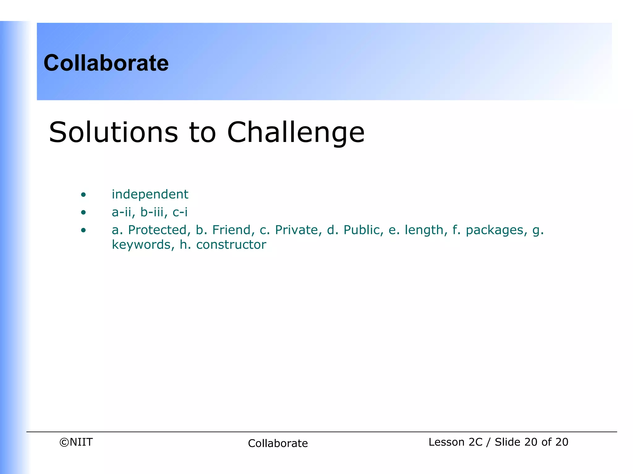 Collaborate


Solutions to Challenge

    •    independent
    •    a-ii, b-iii, c-i
    •    a. Protected, b. Friend, c. Private, d. Public, e. length, f. packages, g.
         keywords, h. constructor




 ©NIIT                          Collaborate                    Lesson 2C / Slide 20 of 20
 