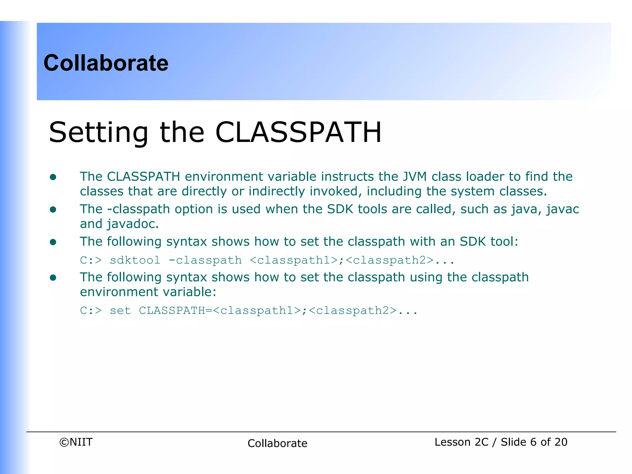 Collaborate


Setting the CLASSPATH
•      The CLASSPATH environment variable instructs the JVM class loader to find the
       classes that are directly or indirectly invoked, including the system classes.
•      The -classpath option is used when the SDK tools are called, such as java, javac
       and javadoc.
•      The following syntax shows how to set the classpath with an SDK tool:
       C:> sdktool -classpath <classpath1>;<classpath2>...
•      The following syntax shows how to set the classpath using the classpath
       environment variable:
       C:> set CLASSPATH=<classpath1>;<classpath2>...




    ©NIIT                        Collaborate                   Lesson 2C / Slide 6 of 20
 