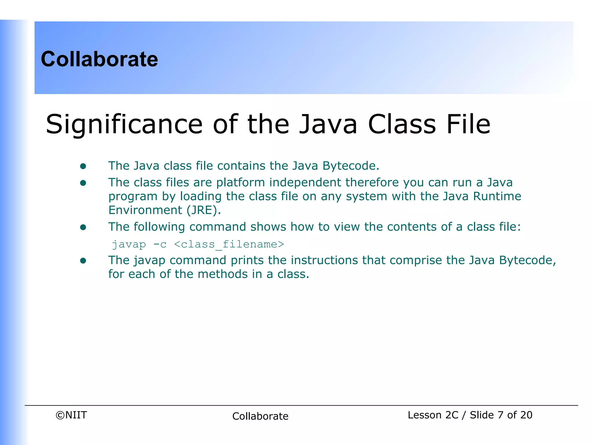 Collaborate


Significance of the Java Class File
    •    The Java class file contains the Java Bytecode.
    •    The class files are platform independent therefore you can run a Java
         program by loading the class file on any system with the Java Runtime
         Environment (JRE).
    •    The following command shows how to view the contents of a class file:
          javap -c <class_filename>
    •    The javap command prints the instructions that comprise the Java Bytecode,
         for each of the methods in a class.




 ©NIIT                       Collaborate                  Lesson 2C / Slide 7 of 20
 