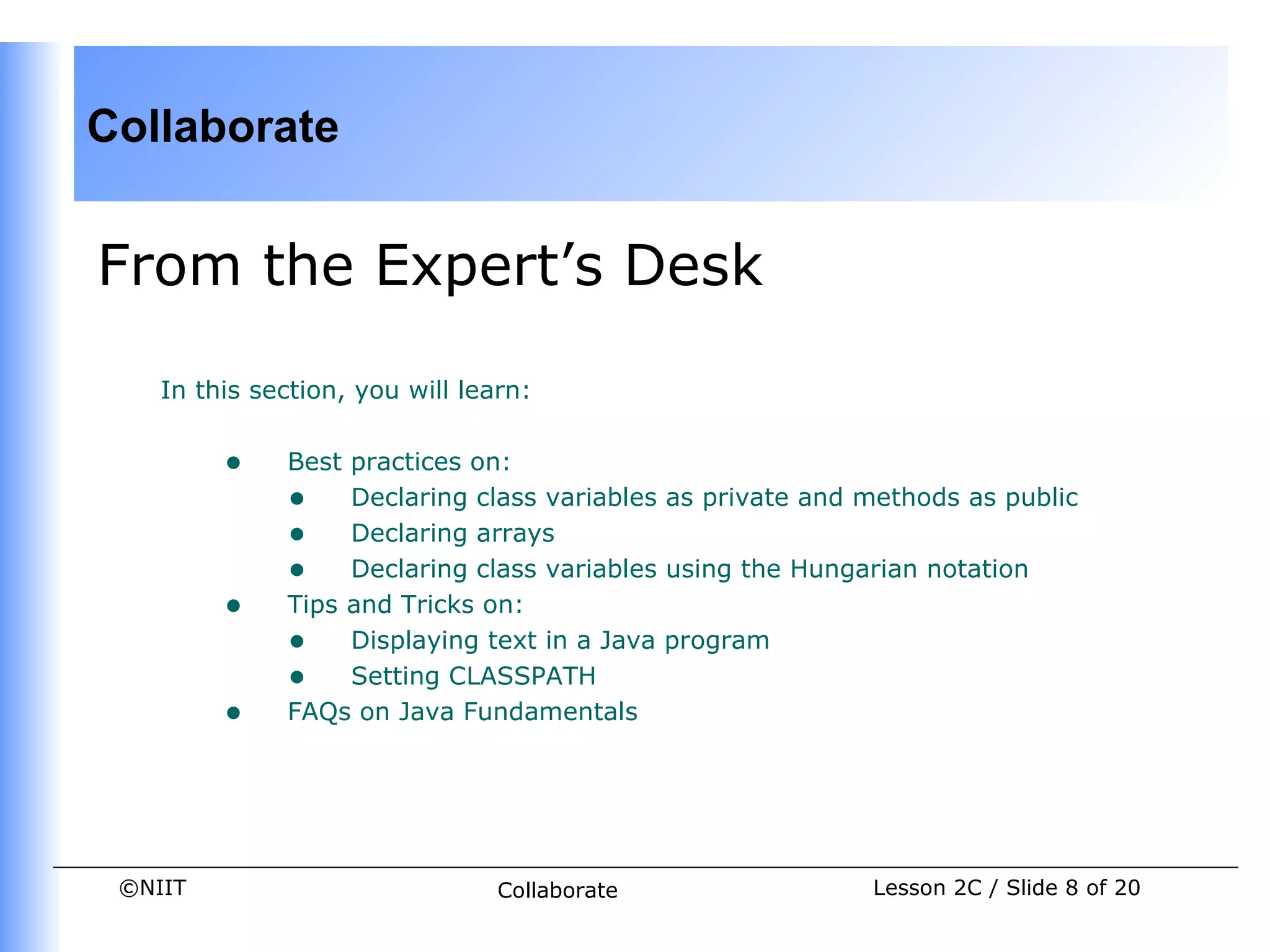 Collaborate


From the Expert’s Desk

    In this section, you will learn:


         •    Best practices on:
              • Declaring class variables as private and methods as public
              • Declaring arrays
              • Declaring class variables using the Hungarian notation
         •    Tips and Tricks on:
              • Displaying text in a Java program
              • Setting CLASSPATH
         •    FAQs on Java Fundamentals




 ©NIIT                           Collaborate              Lesson 2C / Slide 8 of 20
 