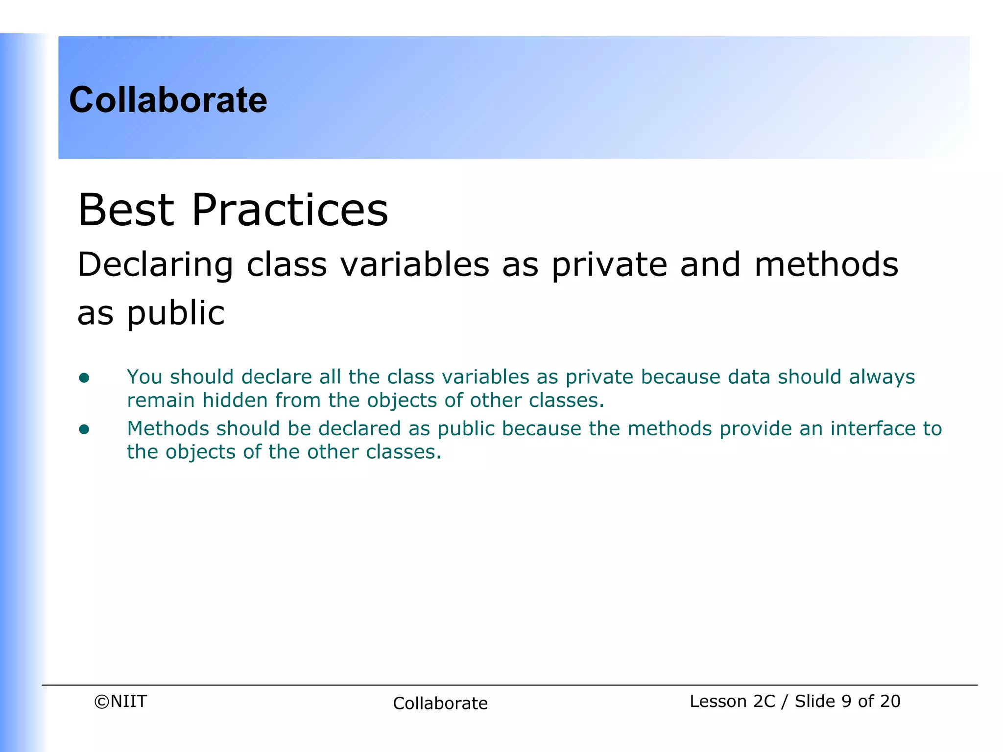 Collaborate


Best Practices
Declaring class variables as private and methods
as public
•      You should declare all the class variables as private because data should always
       remain hidden from the objects of other classes.
•      Methods should be declared as public because the methods provide an interface to
       the objects of the other classes.




    ©NIIT                        Collaborate                  Lesson 2C / Slide 9 of 20
 