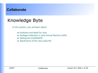 Collaborate


Knowledge Byte
    In this section, you will learn about:


         •   Evolution and Need for Java
         •   Garbage Collection in Java Virtual Machine (JVM)
         •   Setting the CLASSPATH
         •   Significance of the Java class file




 ©NIIT                          Collaborate                     Lesson 2C / Slide 1 of 20
 