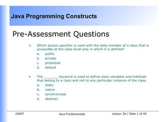 Java Programming Constructs


Pre-Assessment Questions
         1.   Which access specifier is used with the data member of a class that is
              accessible at the class level only in which it is defined?
              a.   public
              b.   private
              c.   protected
              d.   default

         •    The _______ keyword is used to define class variables and methods
              that belong to a class and not to any particular instance of the class.  
              a.   static
              b.   native
              c.   synchronized
              d.   abstract



 ©NIIT                      Java Fundamentals                  Lesson 3A / Slide 1 of 49
 