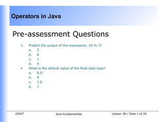 Operators in Java


Pre-assessment Questions
    1.   Predict the output of the expression, 16 % 3?
         a.   5
         b.   0
         c.   1
         d.   4
    •    What is the default value of the float data type?
         a.   0.0
         b.   0
         c.   1.0
         d.   1




 ©NIIT                    Java Fundamentals                  Lesson 3B / Slide 1 of 26
 