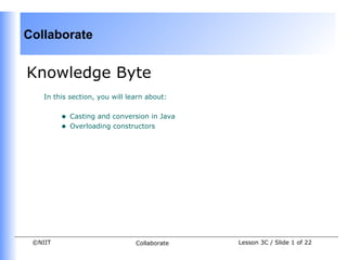 Collaborate


Knowledge Byte
    In this section, you will learn about:


         •   Casting and conversion in Java
         •   Overloading constructors




 ©NIIT                          Collaborate   Lesson 3C / Slide 1 of 22
 