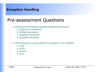 Exception Handling


Pre-assessment Questions
    1. Which type of inheritance supports repeating inheritance?
        a. Single level inheritance
        b. Multiple inheritance
        c. Multilevel inheritance
        d. Multipath inheritance

    2. Which keyword is used to define the constants in an interface?
        a. super
        b. public
        c. private
        d. final




 ©NIIT                    Programming in Java               Lesson 1B / Slide 1 of 25
 