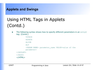 Applets and Swings


    Using HTML Tags in Applets
    (Contd.)
        •    The following syntax shows how to specify different parameters in an APPLET
             tag: (Contd.)
                       VSPACE
                       HSPACE
                       ALIGN
 
                       ALT
                       <PARAM NAME= parameter_name VALUE=value of the
                       parameter>
             </APPLET>
             </BODY>
             </HTML>



     ©NIIT                   Programming in Java              Lesson 2A / Slide 14 of 47
 
