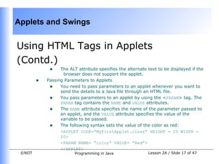 Applets and Swings


Using HTML Tags in Applets
(Contd.)
              •    The ALT attribute specifies the alternate text to be displayed if the
                    browser does not support the applet.
         •   Passing Parameters to Applets
              • You need to pass parameters to an applet whenever you want to
                   send the details to a Java file through an HTML file.
              • You pass parameters to an applet by using the <PARAM> tag. The
                   PARAM tag contains the NAME and VALUE attributes.
              • The NAME attribute specifies the name of the parameter passed to
                   an applet, and the VALUE attribute specifies the value of the
                   variable to be passed.
              • The following syntax sets the value of the color as red:
                   <APPLET CODE=”MyFirstApplet.class” HEIGHT = 20 WIDTH =
                   20>
                   <PARAM NAME= “color” VALUE= “Red”>
                   </APPLET>
 ©NIIT                    Programming in Java                Lesson 2A / Slide 17 of 47
 