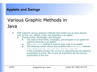 Applets and Swings


Various Graphic Methods in
Java
    •    AWT supports various graphics methods that enable you to draw shapes,
         such as line, arc, ellipse, circle, and rectangle in an applet.
         • Drawing Lines, Rectangles, and Polygons
              • You need to draw lines, rectangles, and polygons in an applet for
                    creating drawings in an applet.
              • The drawLine() method is used to draw lines in an applet.
              • The following syntax shows how to define the drawLine() method:
                    void drawLine(int x1, int y1, int x2, int y2)
                    In the preceding syntax, the x1 and y1 arguments are the starting
                    coordinates of a line. The x2 and y2 arguments are the ending
                    coordinates of the line.




 ©NIIT                   Programming in Java               Lesson 2A / Slide 25 of 47
 