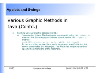 Applets and Swings


Various Graphic Methods in
Java (Contd.)
    •    Painting Various Graphic Objects (Contd.)
         • You can also draw a filled rectangle in an applet using the fillRect()
              method. The following syntax shows how to define the fillRect()
              method:
              void fillrect(int x, int y, int width, int length)
              In the preceding syntax, the x and y arguments specify the top left
              corner coordinates of a rectangle. The width and length arguments
              specify the dimensions of the rectangle.




 ©NIIT                   Programming in Java             Lesson 2A / Slide 30 of 47
 