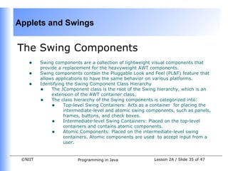 Applets and Swings


The Swing Components
    •    Swing components are a collection of lightweight visual components that
         provide a replacement for the heavyweight AWT components.
    •    Swing components contain the Pluggable Look and Feel (PL&F) feature that
         allows applications to have the same behavior on various platforms.
    •    Identifying the Swing Component Class Hierarchy
         • The JComponent class is the root of the Swing hierarchy, which is an
              extension of the AWT container class.
         • The class hierarchy of the Swing components is categorized into:
              • Top-level Swing Containers: Acts as a container for placing the
                    intermediate-level and atomic swing components, such as panels,
                    frames, buttons, and check boxes.
              • Intermediate-level Swing Containers: Placed on the top-level
                    containers and contains atomic components.
              • Atomic Components: Placed on the intermediate-level swing
                    containers. Atomic components are used to accept input from a
                    user.


 ©NIIT                   Programming in Java              Lesson 2A / Slide 35 of 47
 