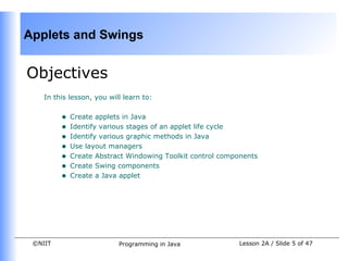 Applets and Swings


Objectives
    In this lesson, you will learn to:


         •   Create applets in Java
         •   Identify various stages of an applet life cycle
         •   Identify various graphic methods in Java
         •   Use layout managers
         •   Create Abstract Windowing Toolkit control components
         •   Create Swing components
         •   Create a Java applet




 ©NIIT                     Programming in Java             Lesson 2A / Slide 5 of 47
 