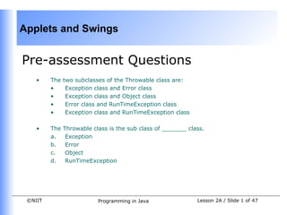 Applets and Swings


Pre-assessment Questions
    •    The   two subclasses of the Throwable class are:
         •      Exception class and Error class
         •      Exception class and Object class
         •      Error class and RunTimeException class
         •      Exception class and RunTimeException class

    •    The   Throwable class is the sub class of _______ class.
         a.     Exception
         b.     Error
         c.     Object
         d.     RunTimeException




 ©NIIT                     Programming in Java                Lesson 2A / Slide 1 of 47
 