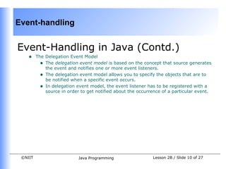Event-handling


Event-Handling in Java (Contd.)
    •    The Delegation Event Model
           • The delegation event model is based on the concept that source generates
             the event and notifies one or more event listeners.
           • The delegation event model allows you to specify the objects that are to
             be notified when a specific event occurs.
           • In delegation event model, the event listener has to be registered with a
             source in order to get notified about the occurrence of a particular event.




 ©NIIT                      Java Programming                 Lesson 2B / Slide 10 of 27
 