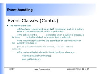 Event-handling


Event Classes (Contd.)
•   The Action Event class
            •ActionEvent is generated by an AWT component, such as a button,
            when a component-specific action is performed.
            •The action event is          generated when a button is pressed, a
      list item      is double-clicked, or a menu item is selected.
            •The following syntax shows the declaration of the constructor of
      the   ActionEvent class is:
           public ActionEvent(Object source, int id, String
      command)
            •The main methods included in the Action Event class are:
                •String getActionCommand()
                •int getModifiers()


    ©NIIT                     Java Programming                Lesson 2B / Slide 12 of 27
 