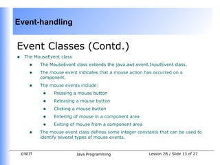 Event-handling


Event Classes (Contd.)
•    The MouseEvent class
       •    The MouseEvent class extends the java.awt.event.InputEvent class.
       •    The mouse event indicates that a mouse action has occurred on a
            component.
       •    The mouse events include:
             •    Pressing a mouse button
             •    Releasing a mouse button
             •    Clicking a mouse button
             •    Entering of mouse in a component area
             •    Exiting of mouse from a component area
       •    The mouse event class defines some integer constants that can be used to
            identify several types of mouse events.


    ©NIIT                   Java Programming                Lesson 2B / Slide 13 of 27
 