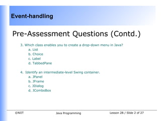 Event-handling


Pre-Assessment Questions (Contd.)
    3. Which class enables you to create a drop-down menu in Java?
        a. List
        b. Choice
        c. Label
        d. TabbedPane

    4. Identify an intermediate-level Swing container.
         a. JPanel
         b. JFrame
         c. JDialog
         d. JComboBox




 ©NIIT                    Java Programming                Lesson 2B / Slide 2 of 27
 