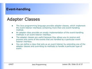 Event-handling


Adapter Classes
    •    The Java programming language provides adapter classes, which implement
         the event listener interfaces containing more than one event-handling
         method.
    •    An adapter class provides an empty implementation of the event-handling
         methods in an event listener interface.
    •    The adapter classes are useful because they allows you to receive and
         process only some of the events that are handled by a particular event
         listener interface.
    •    You can define a class that acts as an event listener by extending one of the
         adapter classes and overriding its methods to handle a particular type of
         event.




 ©NIIT                    Java Programming                  Lesson 2B / Slide 22 of 27
 