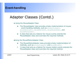 Event-handling


    Adapter Classes (Contd.)
         • Using the MouseAdapter Class
             • The MouseAdapter class provides empty implementation of mouse
                 event-handling methods, such as mouseClicked(),
                mouseEntered(), mouseExited(), mousePressed(), and
                mouseReleased().
            •   A class that acts as a listener for mouse events extends the
                MouseAdapter class and overrides the required methods.


         •Using the MouseMotionAdapter Class
             • The MouseMotionAdpater class provides empty implementation of
                methods, such as mouseDragged() and mouseMoved().
            •   A class that acts as a listener for mouse motion events extends the
                MouseAdapter class and overrides the required method.


 ©NIIT                   Java Programming                 Lesson 2B / Slide 25 of 27
 