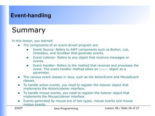 Event-handling

Summary
In this lesson, you learned:
    • The components of an event-driven program are:
           • Event Source: Refers to AWT components such as Button, List,
               Checkbox, and Scrollbar that generate events.
           • Event Listener- Refers to any object that receives messages or
               events.
           • Event Handler- Refers to the method that receives and processes the
               event. The event handler method takes an Event object as a
               parameter.
    • The various event classes in Java, such as the ActionEvent and MouseEvent
         classes.
    • To handle action events, you need to register the listener object that
         implements the ActionListener interface.
    • To handle mouse events, you need to register the listener object that
         implements the MouseListener interface.
    • Events generated by mouse are of two types, mouse events and mouse
         motion events.
 ©NIIT                    Java Programming                Lesson 2B / Slide 26 of 27
 