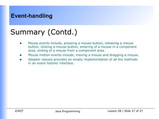 Event-handling

Summary (Contd.)
   •     Mouse events include, pressing a mouse button, releasing a mouse
         button, clicking a mouse button, entering of a mouse in a component
         area, exiting of a mouse from a component area.
   •     Mouse motion events include, moving a mouse and dragging a mouse.
   •     Adapter classes provides an empty implementation of all the methods
         in an event listener interface.




 ©NIIT                   Java Programming                Lesson 2B / Slide 27 of 27
 