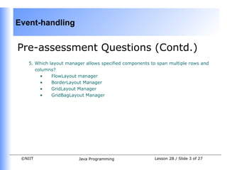 Event-handling


Pre-assessment Questions (Contd.)
    5. Which layout manager allows specified components to span multiple rows and
       columns?
         •    FlowLayout manager
         •    BorderLayout Manager
         •    GridLayout Manager
         •    GridBagLayout Manager




 ©NIIT                   Java Programming                Lesson 2B / Slide 3 of 27
 