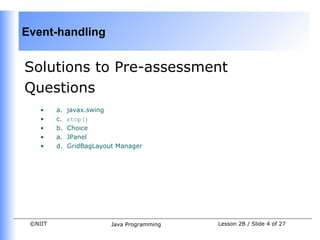 Event-handling


Solutions to Pre-assessment
Questions
    •    a.   javax.swing
    •    c.   stop()
    •    b.   Choice
    •    a.   JPanel
    •    d.   GridBagLayout Manager




 ©NIIT                    Java Programming   Lesson 2B / Slide 4 of 27
 