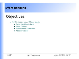 Event-handling


Objectives
    •    In this lesson, you will learn about:
           • Event-handling in Java
           • Event Classes
           • EventListener Interfaces
           • Adapter Classes




 ©NIIT                       Java Programming    Lesson 2B / Slide 5 of 27
 