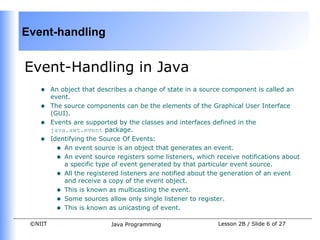 Event-handling


Event-Handling in Java
    •    An object that describes a change of state in a source component is called an
         event.
    •    The source components can be the elements of the Graphical User Interface
         (GUI).
    •    Events are supported by the classes and interfaces defined in the
         java.awt.event package.
    •    Identifying the Source Of Events:
           • An event source is an object that generates an event.
           • An event source registers some listeners, which receive notifications about
             a specific type of event generated by that particular event source.
           • All the registered listeners are notified about the generation of an event
             and receive a copy of the event object.
           • This is known as multicasting the event.
           • Some sources allow only single listener to register.
           • This is known as unicasting of event.
 ©NIIT                      Java Programming                  Lesson 2B / Slide 6 of 27
 