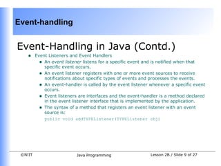 Event-handling


Event-Handling in Java (Contd.)
    •    Event Listeners and Event Handlers
           • An event listener listens for a specific event and is notified when that
             specific event occurs.
           • An event listener registers with one or more event sources to receive
             notifications about specific types of events and processes the events.
           • An event-handler is called by the event listener whenever a specific event
             occurs.
           • Event listeners are interfaces and the event-handler is a method declared
             in the event listener interface that is implemented by the application.
           • The syntax of a method that registers an event listener with an event
             source is:
             public void addTYPEListener(TYPEListener obj)




 ©NIIT                      Java Programming                  Lesson 2B / Slide 9 of 27
 