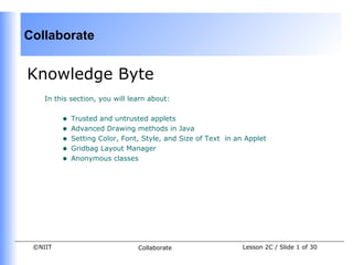 Collaborate


Knowledge Byte
    In this section, you will learn about:


         •   Trusted and untrusted applets
         •   Advanced Drawing methods in Java
         •   Setting Color, Font, Style, and Size of Text in an Applet
         •   Gridbag Layout Manager
         •   Anonymous classes




 ©NIIT                          Collaborate                    Lesson 2C / Slide 1 of 30
 