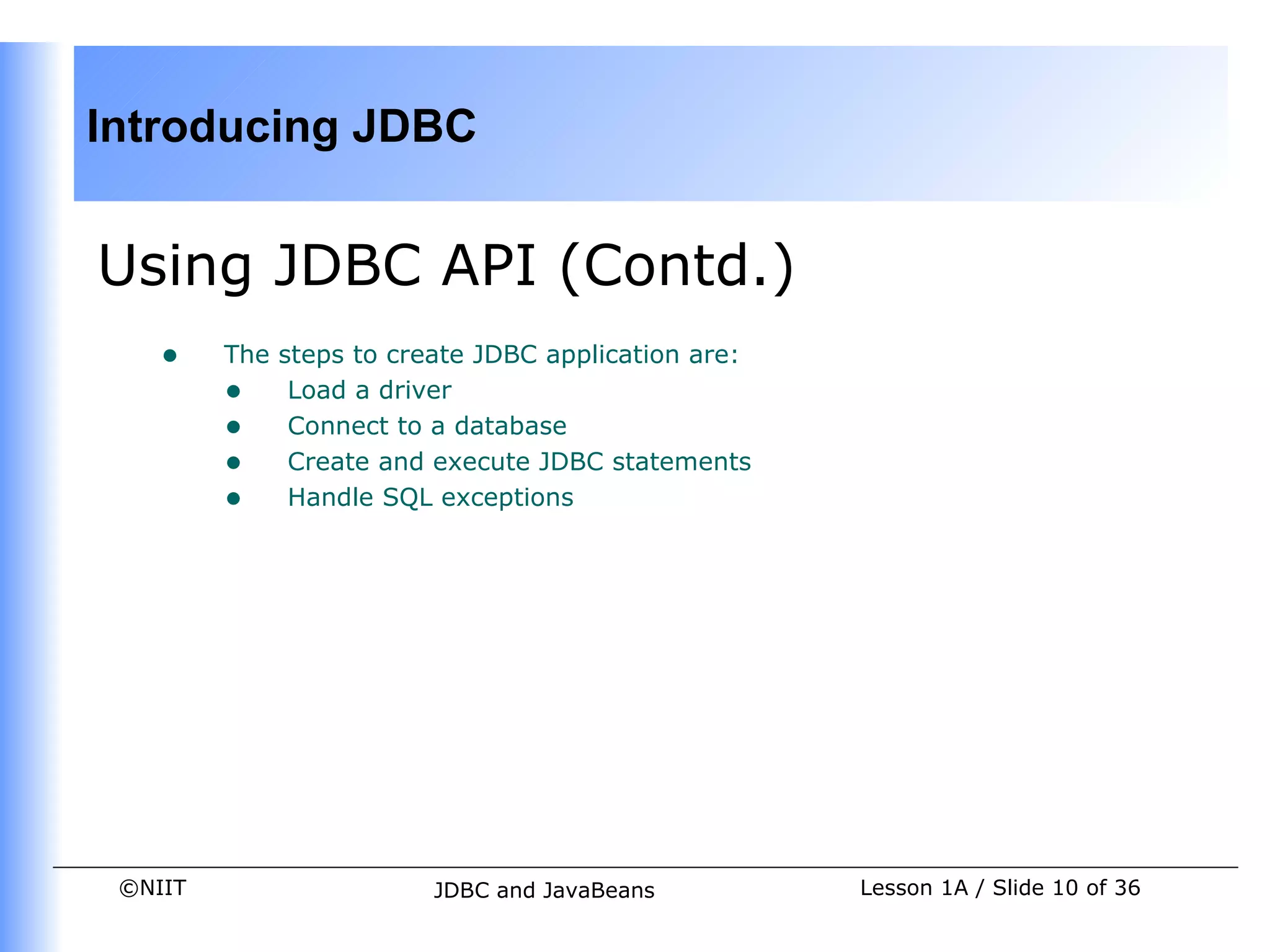 Introducing JDBC


Using JDBC API (Contd.)
    •    The steps to create JDBC application are:
         • Load a driver
         • Connect to a database
         • Create and execute JDBC statements
         • Handle SQL exceptions




 ©NIIT                   JDBC and JavaBeans          Lesson 1A / Slide 10 of 36
 