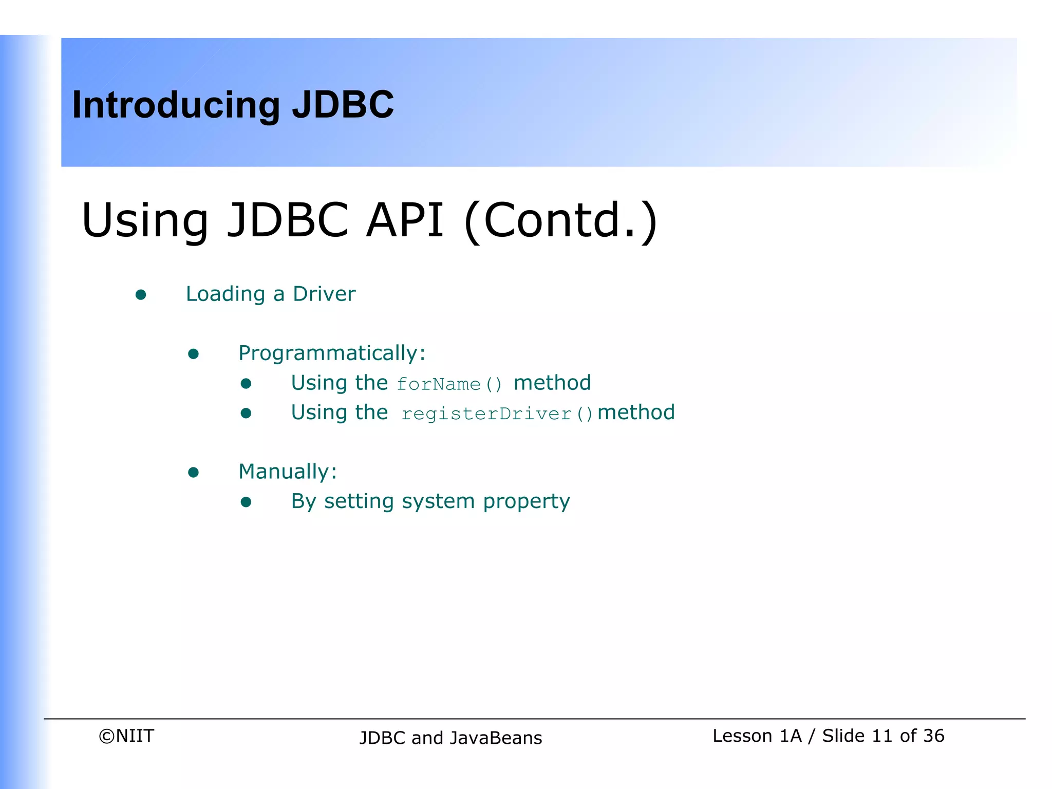 Introducing JDBC


Using JDBC API (Contd.)
    •    Loading a Driver


         •   Programmatically:
             • Using the forName() method
             • Using the registerDriver()method

         •   Manually:
             • By setting system property




 ©NIIT                      JDBC and JavaBeans    Lesson 1A / Slide 11 of 36
 
