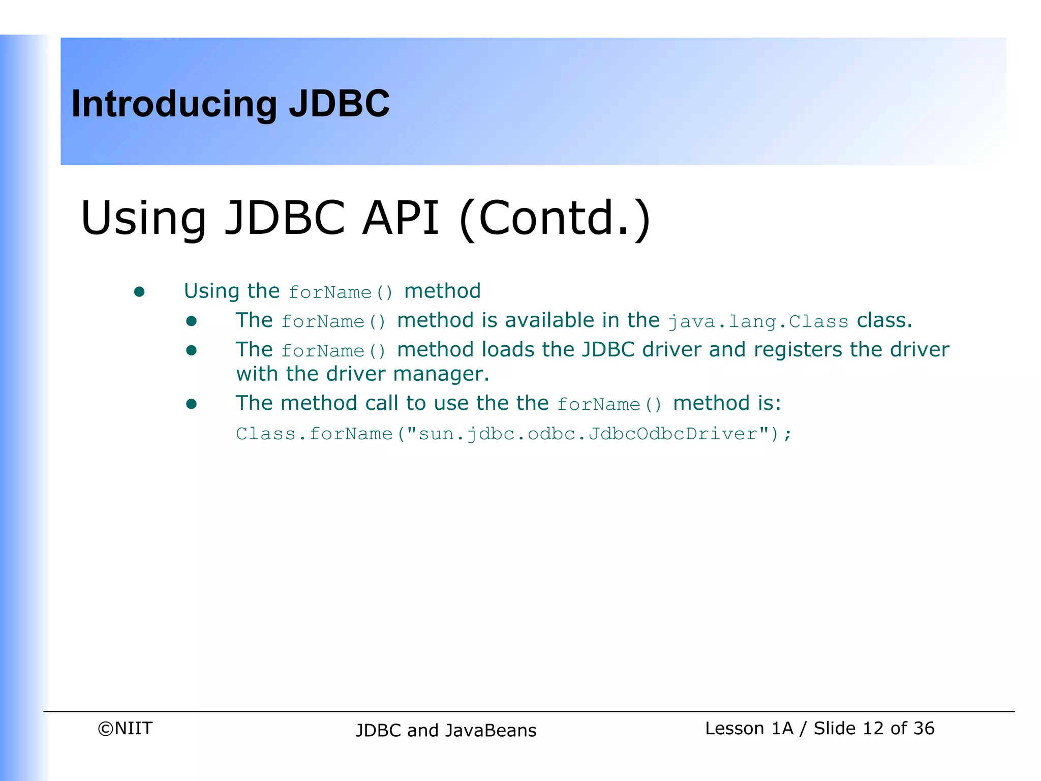 Introducing JDBC


Using JDBC API (Contd.)
    •    Using the forName() method
         • The forName() method is available in the java.lang.Class class.
         • The forName() method loads the JDBC driver and registers the driver
              with the driver manager.
         • The method call to use the the forName() method is:
              Class.forName("sun.jdbc.odbc.JdbcOdbcDriver");




 ©NIIT                  JDBC and JavaBeans             Lesson 1A / Slide 12 of 36
 