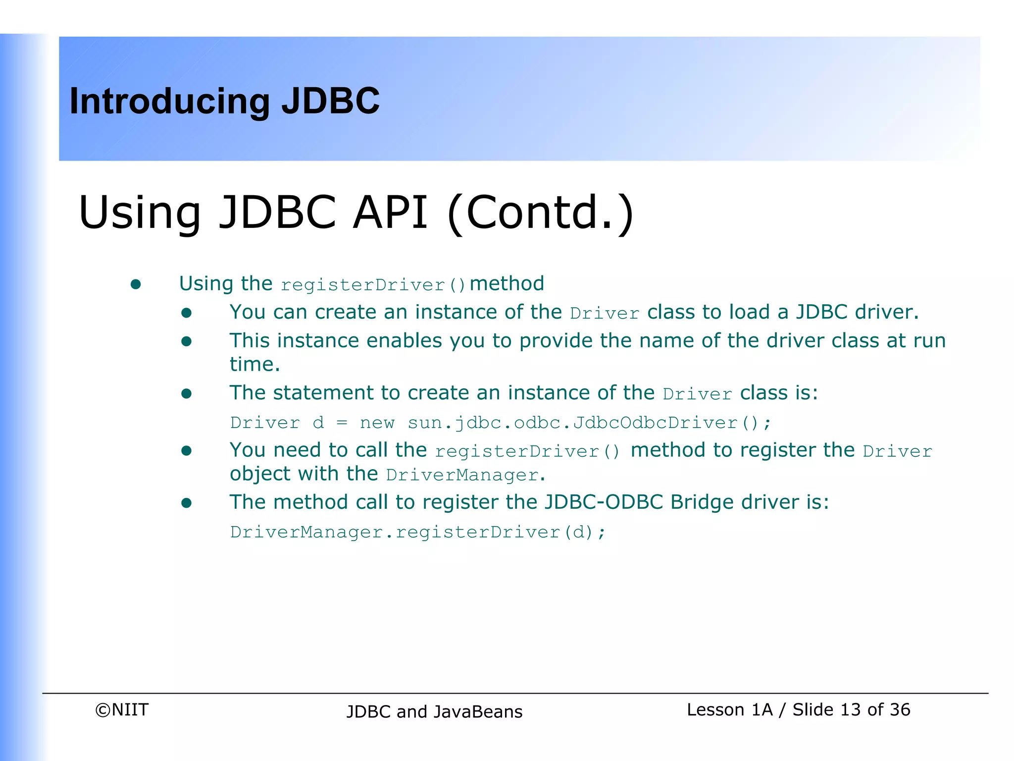 Introducing JDBC


Using JDBC API (Contd.)
    •    Using the registerDriver()method
         • You can create an instance of the Driver class to load a JDBC driver.
         • This instance enables you to provide the name of the driver class at run
              time.
         • The statement to create an instance of the Driver class is:
              Driver d = new sun.jdbc.odbc.JdbcOdbcDriver();
         • You need to call the registerDriver() method to register the Driver
              object with the DriverManager.
         • The method call to register the JDBC-ODBC Bridge driver is:
              DriverManager.registerDriver(d);




 ©NIIT                   JDBC and JavaBeans              Lesson 1A / Slide 13 of 36
 