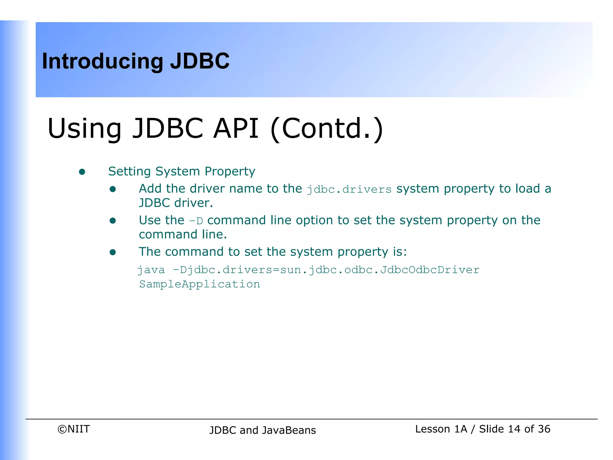 Introducing JDBC


Using JDBC API (Contd.)
    •    Setting System Property
         • Add the driver name to the jdbc.drivers system property to load a
              JDBC driver.
         • Use the –D command line option to set the system property on the
              command line.
         • The command to set the system property is:
              java –Djdbc.drivers=sun.jdbc.odbc.JdbcOdbcDriver
              SampleApplication




 ©NIIT                  JDBC and JavaBeans             Lesson 1A / Slide 14 of 36
 