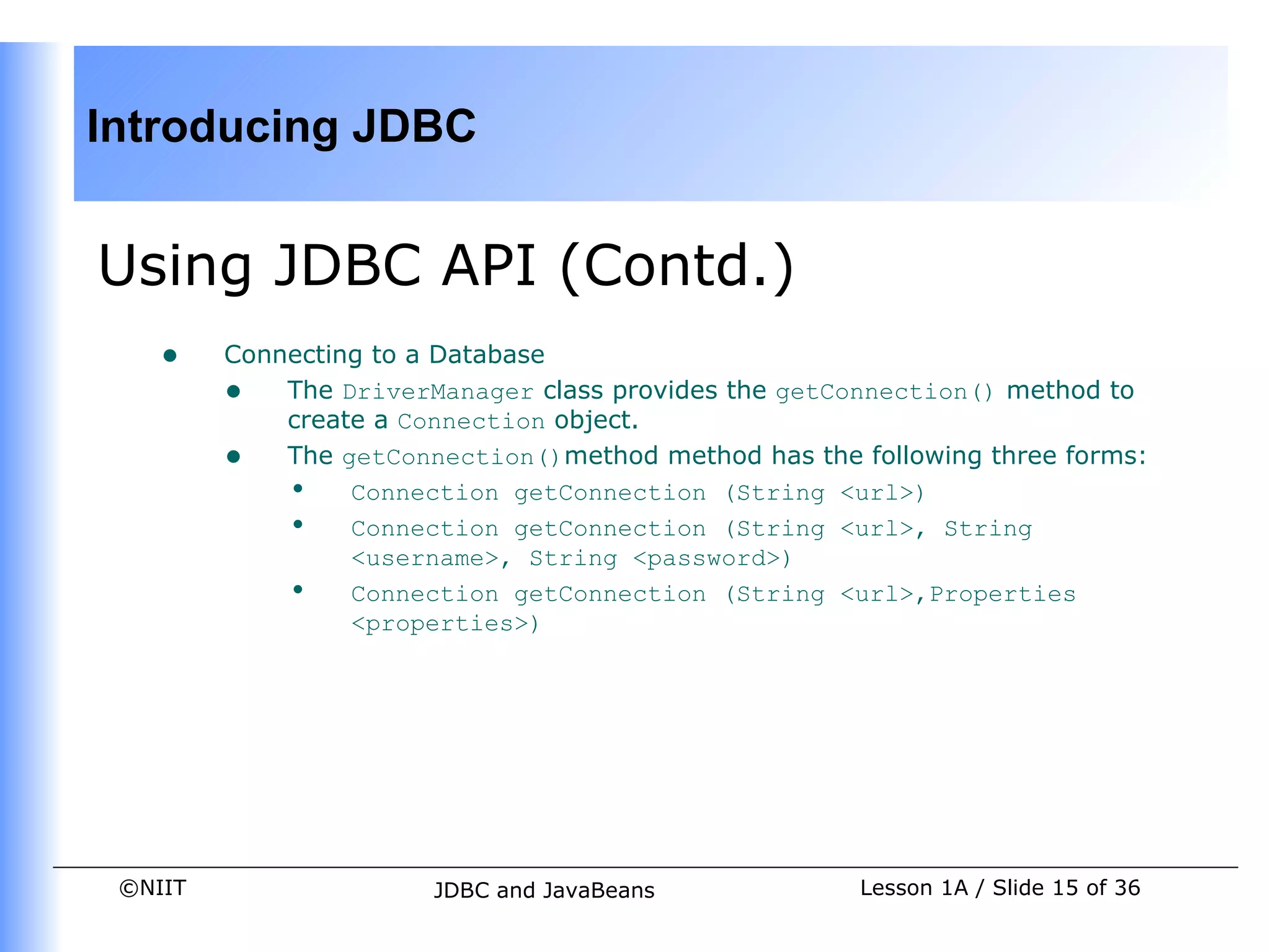 Introducing JDBC


Using JDBC API (Contd.)
    •    Connecting to a Database
         • The DriverManager class provides the getConnection() method to
             create a Connection object.
         • The getConnection()method method has the following three forms:
             • Connection getConnection (String <url>)
             • Connection getConnection (String <url>, String
                  <username>, String <password>)
             • Connection getConnection (String <url>,Properties
                  <properties>)




 ©NIIT                 JDBC and JavaBeans            Lesson 1A / Slide 15 of 36
 