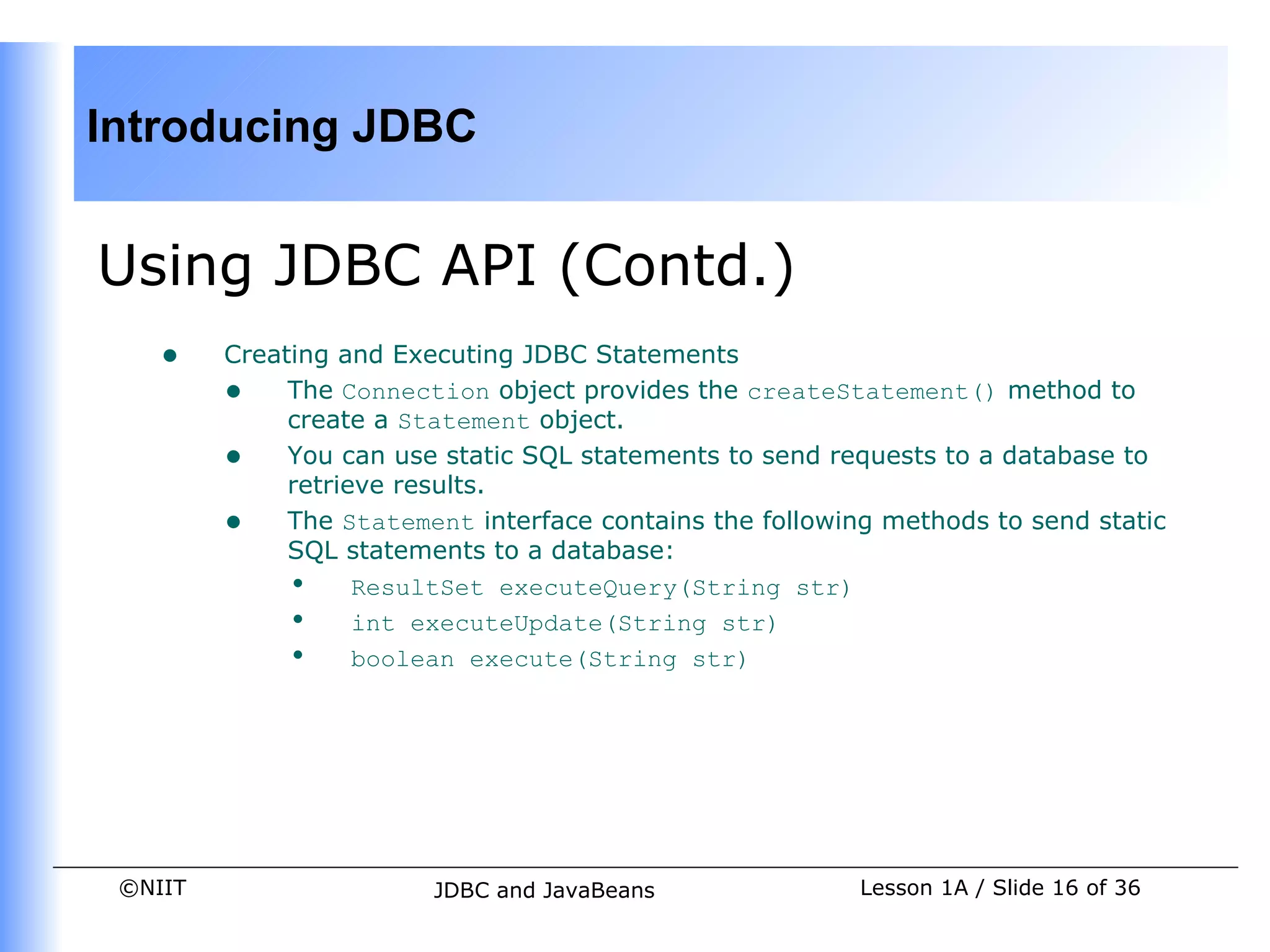 Introducing JDBC


Using JDBC API (Contd.)
    •    Creating and Executing JDBC Statements
         • The Connection object provides the createStatement() method to
              create a Statement object.
         • You can use static SQL statements to send requests to a database to
              retrieve results.
         • The Statement interface contains the following methods to send static
              SQL statements to a database:
              • ResultSet executeQuery(String str)
              • int executeUpdate(String str)
              • boolean execute(String str)




 ©NIIT                  JDBC and JavaBeans              Lesson 1A / Slide 16 of 36
 