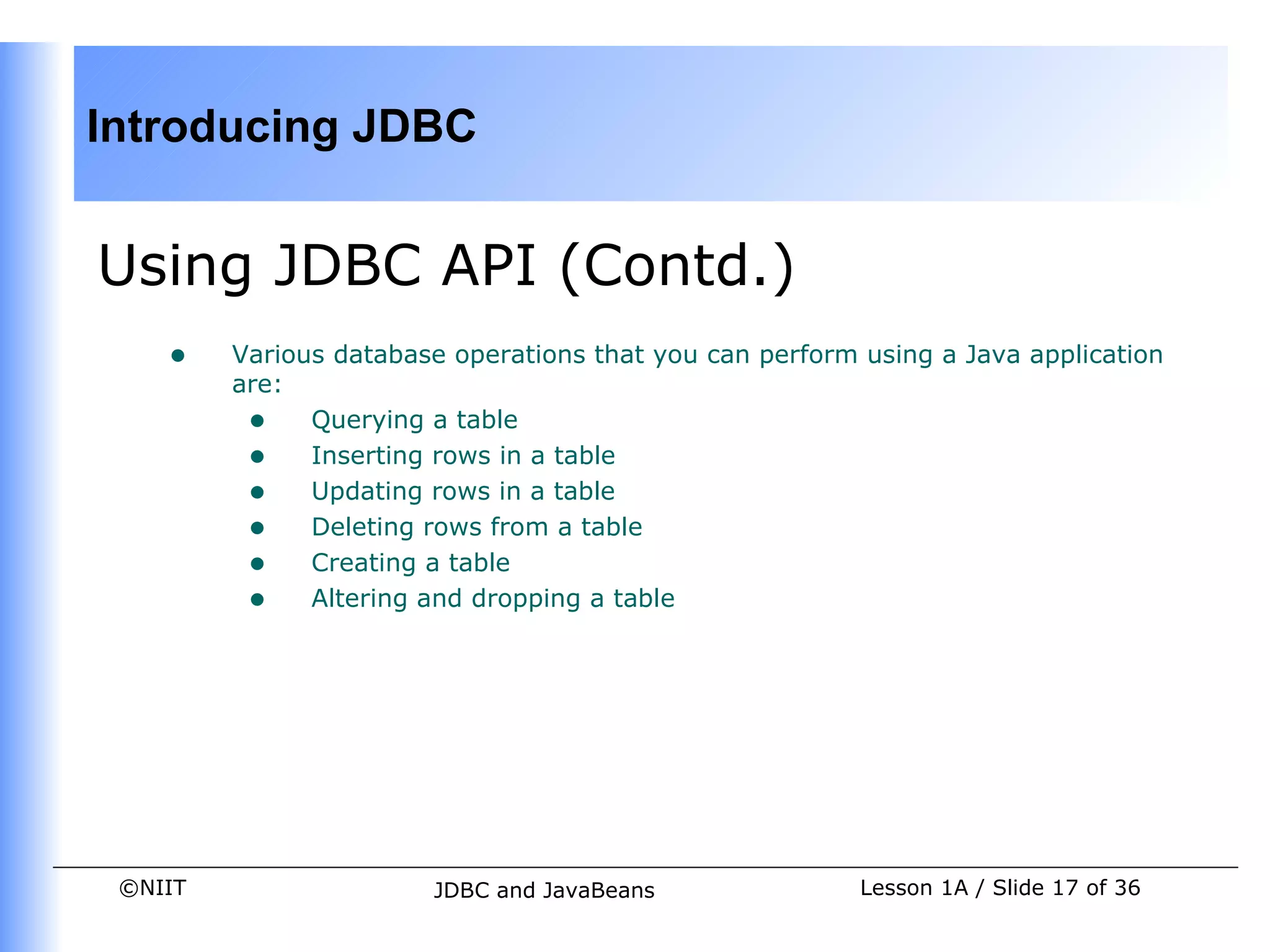 Introducing JDBC


Using JDBC API (Contd.)
    •    Various database operations that you can perform using a Java application
         are:
          • Querying a table
          • Inserting rows in a table
          • Updating rows in a table
          • Deleting rows from a table
          • Creating a table
          • Altering and dropping a table




 ©NIIT                  JDBC and JavaBeans                Lesson 1A / Slide 17 of 36
 