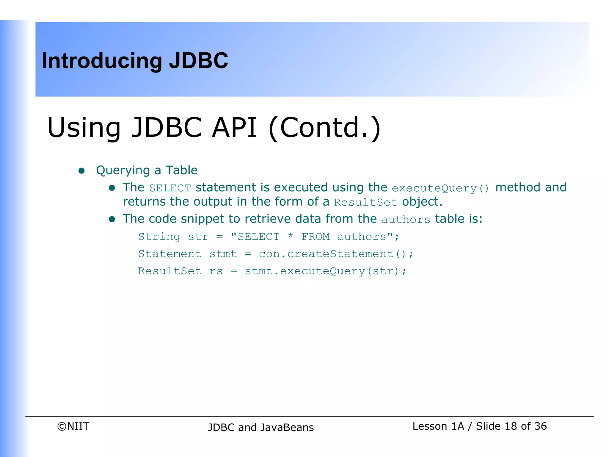 Introducing JDBC


Using JDBC API (Contd.)
    •    Querying a Table
          • The SELECT statement is executed using the executeQuery() method and
             returns the output in the form of a ResultSet object.
          • The code snippet to retrieve data from the authors table is:
                String str = "SELECT * FROM authors";
                Statement stmt = con.createStatement();
                ResultSet rs = stmt.executeQuery(str);




 ©NIIT                   JDBC and JavaBeans             Lesson 1A / Slide 18 of 36
 