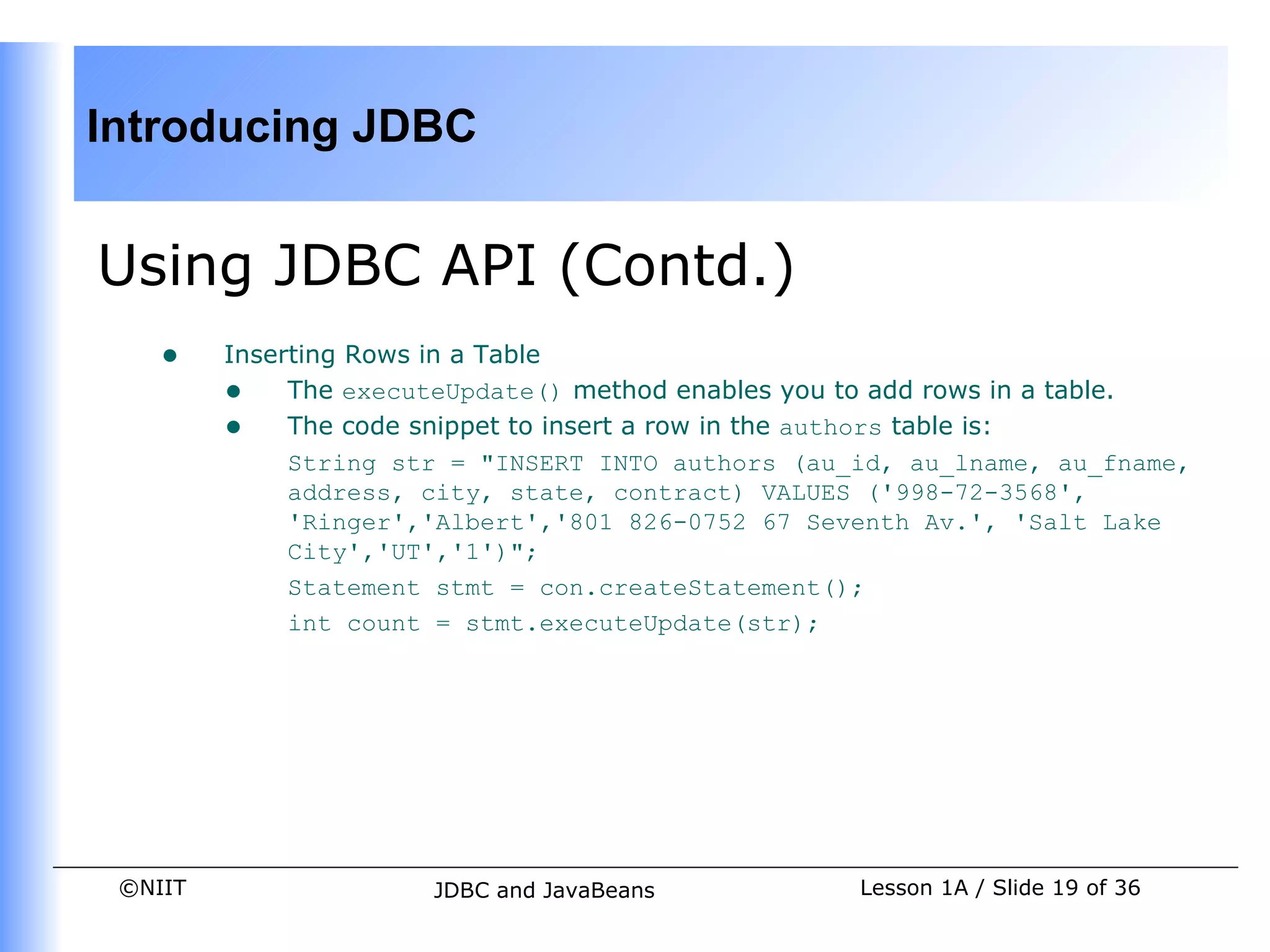 Introducing JDBC


Using JDBC API (Contd.)
    •    Inserting Rows in a Table
         • The executeUpdate() method enables you to add rows in a table.
         • The code snippet to insert a row in the authors table is:
              String str = "INSERT INTO authors (au_id, au_lname, au_fname,
              address, city, state, contract) VALUES ('998-72-3568',
              'Ringer','Albert','801 826-0752 67 Seventh Av.', 'Salt Lake
              City','UT','1')";
              Statement stmt = con.createStatement();
              int count = stmt.executeUpdate(str);




 ©NIIT                 JDBC and JavaBeans           Lesson 1A / Slide 19 of 36
 