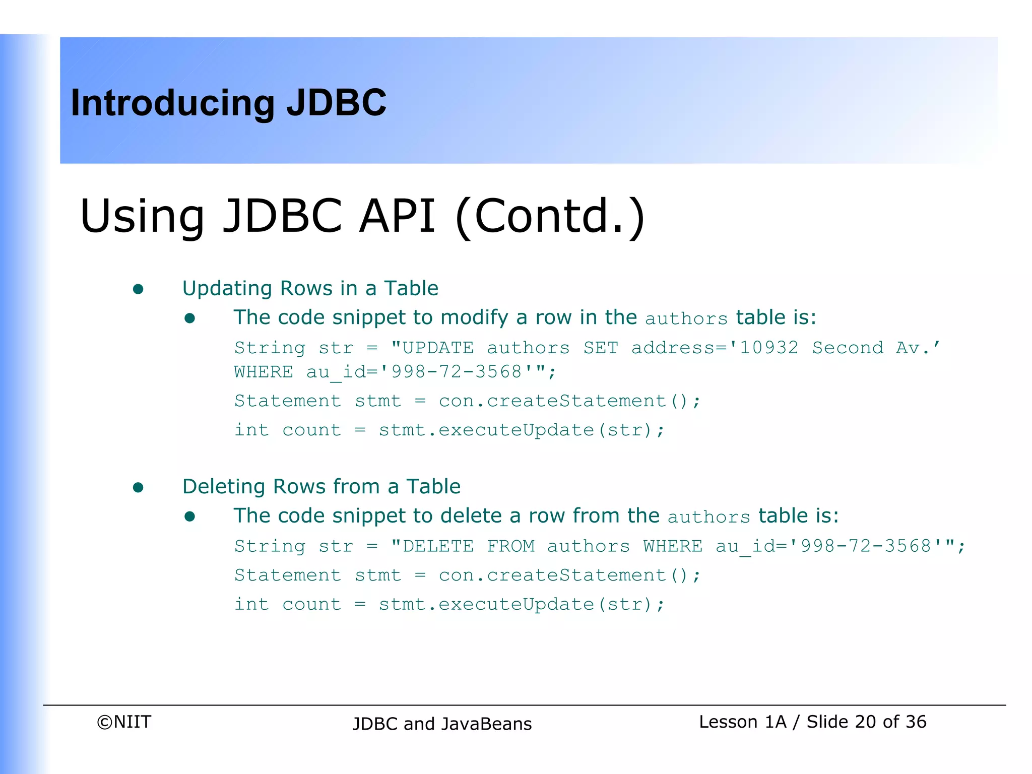 Introducing JDBC


Using JDBC API (Contd.)
    •    Updating Rows in a Table
         • The code snippet to modify a row in the authors table is:
             String str = "UPDATE authors SET address='10932 Second Av.’
             WHERE au_id='998-72-3568'";
             Statement stmt = con.createStatement();
             int count = stmt.executeUpdate(str);


    •    Deleting Rows from a Table
         • The code snippet to delete a row from the authors table is:
              String str = "DELETE FROM authors WHERE au_id='998-72-3568'";
              Statement stmt = con.createStatement();
              int count = stmt.executeUpdate(str);




 ©NIIT                 JDBC and JavaBeans           Lesson 1A / Slide 20 of 36
 