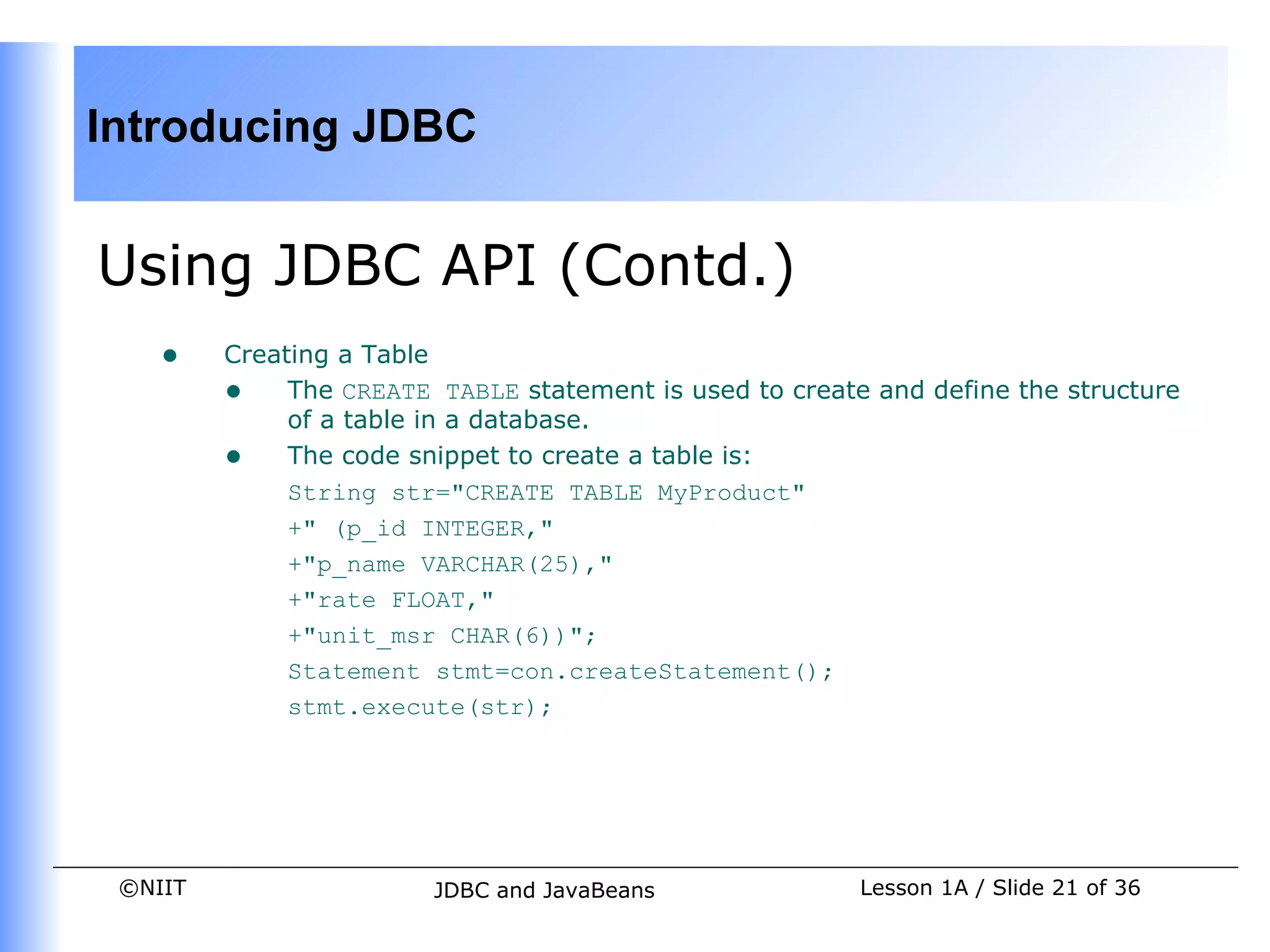 Introducing JDBC


Using JDBC API (Contd.)
    •    Creating a Table
         • The CREATE TABLE statement is used to create and define the structure
              of a table in a database.
         • The code snippet to create a table is:
              String str="CREATE TABLE MyProduct"
              +" (p_id INTEGER,"
              +"p_name VARCHAR(25),"
              +"rate FLOAT,"
              +"unit_msr CHAR(6))";
              Statement stmt=con.createStatement();
              stmt.execute(str);




 ©NIIT                  JDBC and JavaBeans              Lesson 1A / Slide 21 of 36
 