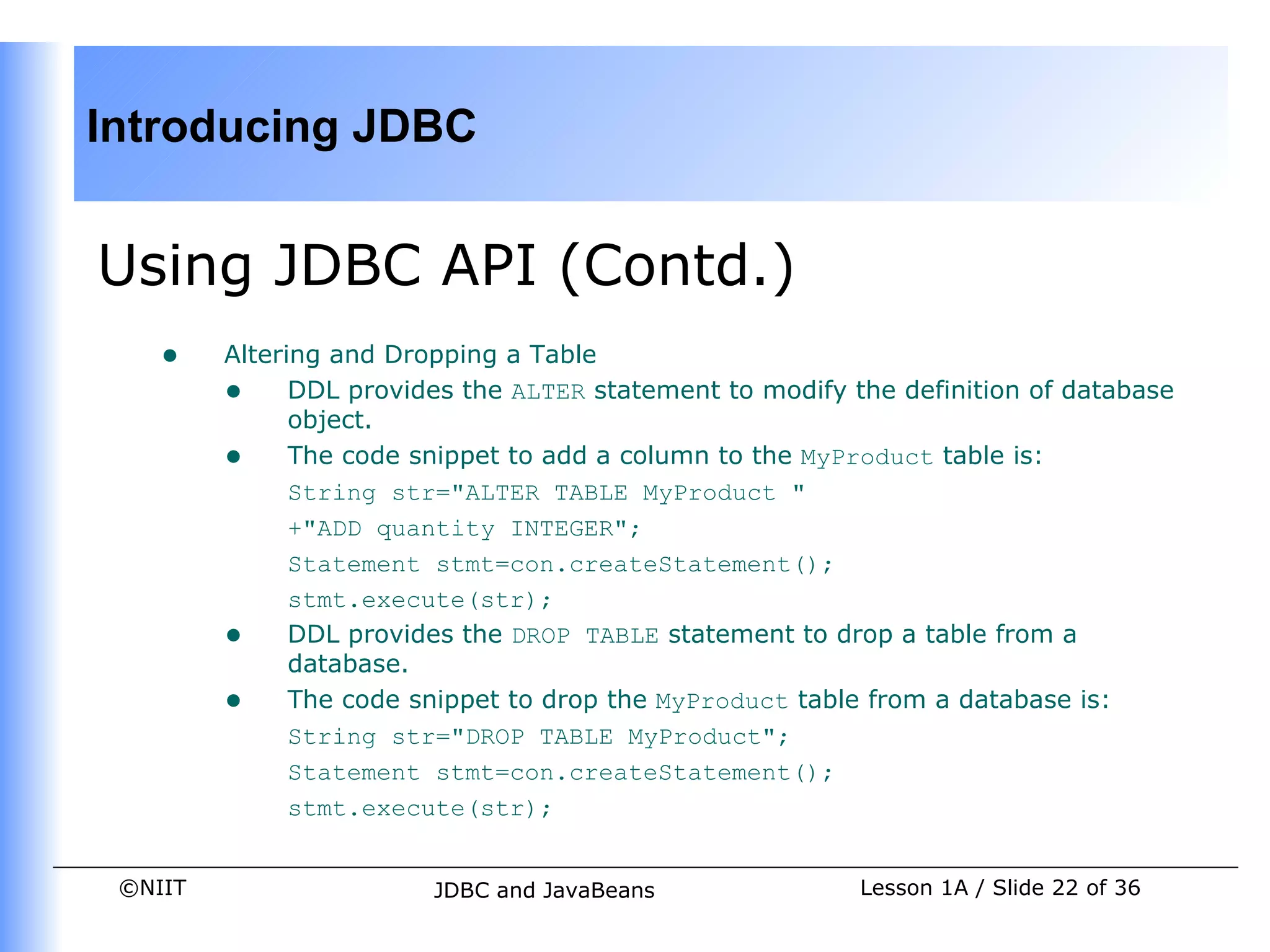 Introducing JDBC


Using JDBC API (Contd.)
    •    Altering and Dropping a Table
         • DDL provides the ALTER statement to modify the definition of database
               object.
         • The code snippet to add a column to the MyProduct table is:
               String str="ALTER TABLE MyProduct "
               +"ADD quantity INTEGER";
               Statement stmt=con.createStatement();
               stmt.execute(str);
         • DDL provides the DROP TABLE statement to drop a table from a
               database.
         • The code snippet to drop the MyProduct table from a database is:
               String str="DROP TABLE MyProduct";
               Statement stmt=con.createStatement();
               stmt.execute(str);


 ©NIIT                  JDBC and JavaBeans              Lesson 1A / Slide 22 of 36
 