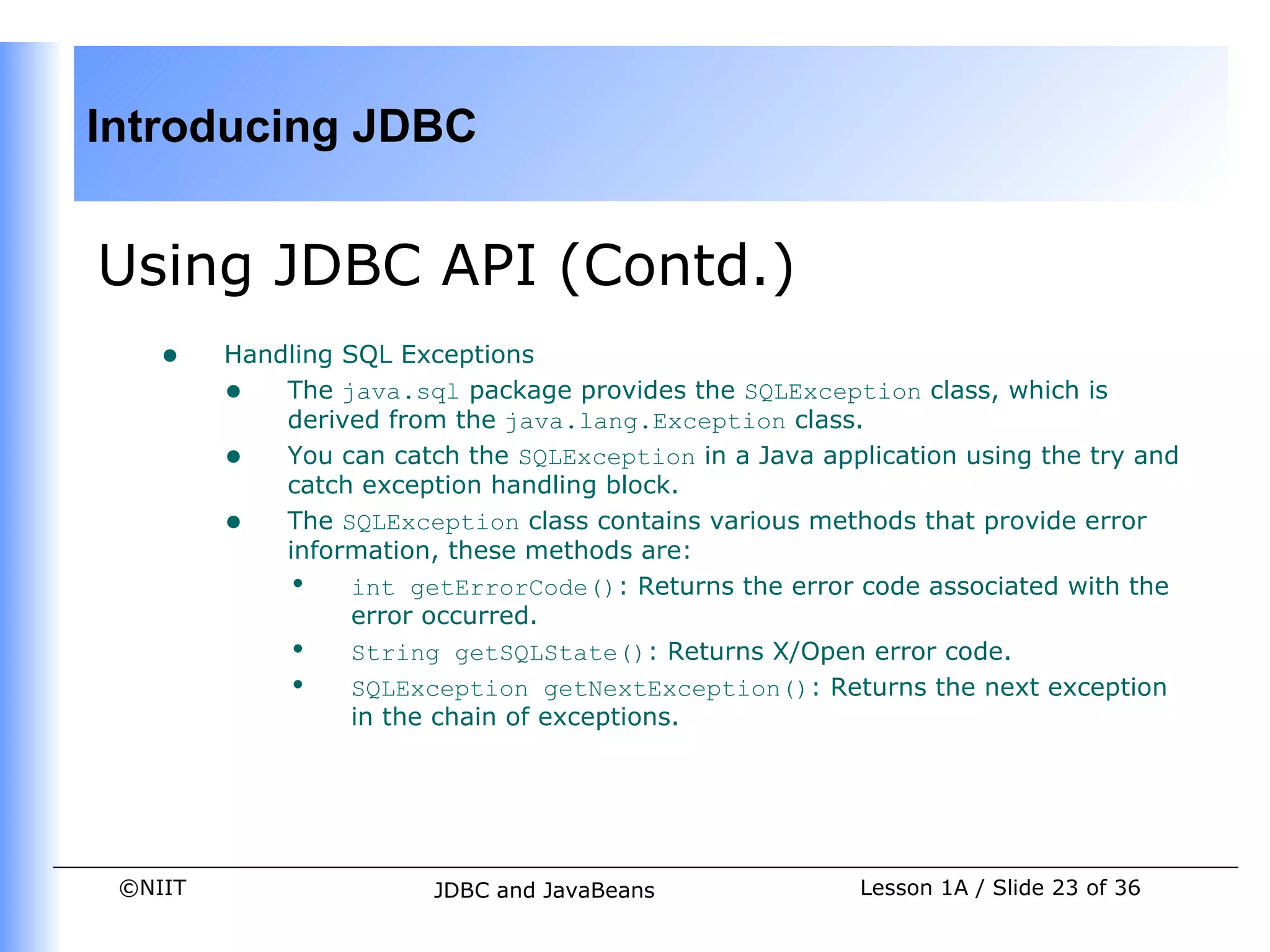 Introducing JDBC


Using JDBC API (Contd.)
    •    Handling SQL Exceptions
         • The java.sql package provides the SQLException class, which is
             derived from the java.lang.Exception class.
         • You can catch the SQLException in a Java application using the try and
             catch exception handling block.
         • The SQLException class contains various methods that provide error
             information, these methods are:
             • int getErrorCode(): Returns the error code associated with the
                   error occurred.
             • String getSQLState(): Returns X/Open error code.
             • SQLException getNextException(): Returns the next exception
                   in the chain of exceptions.




 ©NIIT                  JDBC and JavaBeans              Lesson 1A / Slide 23 of 36
 